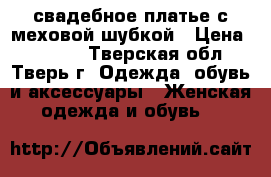  свадебное платье с меховой шубкой › Цена ­ 3 000 - Тверская обл., Тверь г. Одежда, обувь и аксессуары » Женская одежда и обувь   